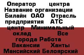 Оператор Call-центра › Название организации ­ Билайн, ОАО › Отрасль предприятия ­ АТС, call-центр › Минимальный оклад ­ 40 000 - Все города Работа » Вакансии   . Ханты-Мансийский,Белоярский г.